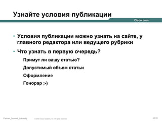 Узнайте условия публикации
•  Условия публикации можно узнать на сайте, у
главного редактора или ведущего рубрики
•  Что узнать в первую очередь?
Примут ли вашу статью?
Допустимый объем статьи
Оформление
Гонорар ;-)

Partner_Summit_Lukatsky

© 2005 Cisco Systems, Inc. All rights reserved.

45/30

 