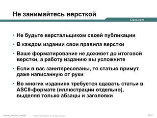 Не занимайтесь версткой
•  Не будьте верстальщиком своей публикации
•  В каждом издании свои правила верстки
•  Ваше форматирование не доживет до итоговой
верстки, а работу изданию вы усложните
•  Если в вас заинтересованы, то статью примут
даже написанную от руки
•  Во многих изданиях требуется сдавать статьи в
ASCII-формате (иллюстрации отдельно),
выделяя только абзацы и заголовки

Partner_Summit_Lukatsky

© 2005 Cisco Systems, Inc. All rights reserved.

46/30

 