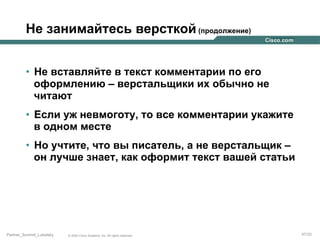Не занимайтесь версткой (продолжение)
•  Не вставляйте в текст комментарии по его
оформлению – верстальщики их обычно не
читают
•  Если уж невмоготу, то все комментарии укажите
в одном месте
•  Но учтите, что вы писатель, а не верстальщик –
он лучше знает, как оформит текст вашей статьи

Partner_Summit_Lukatsky

© 2005 Cisco Systems, Inc. All rights reserved.

47/30

 