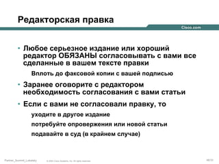 Редакторская правка
•  Любое серьезное издание или хороший
редактор ОБЯЗАНЫ согласовывать с вами все
сделанные в вашем тексте правки
Вплоть до факсовой копии с вашей подписью

•  Заранее оговорите с редактором
необходимость согласования с вами статьи
•  Если с вами не согласовали правку, то
уходите в другое издание
потребуйте опровержения или новой статьи
подавайте в суд (в крайнем случае)

Partner_Summit_Lukatsky

© 2005 Cisco Systems, Inc. All rights reserved.

48/30

 