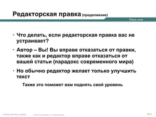 Редакторская правка (продолжение)
•  Что делать, если редакторская правка вас не
устраивает?
•  Автор – Вы! Вы вправе отказаться от правки,
также как и редактор вправе отказаться от
вашей статьи (парадокс современного мира)
•  Но обычно редактор желает только улучшить
текст
Также это поможет вам поднять свой уровень

Partner_Summit_Lukatsky

© 2005 Cisco Systems, Inc. All rights reserved.

49/30

 