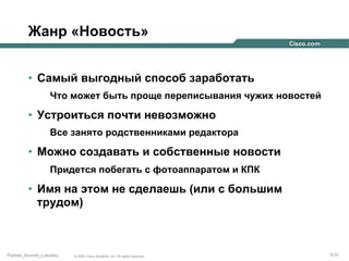 Жанр «Новость»
•  Самый выгодный способ заработать
Что может быть проще переписывания чужих новостей

•  Устроиться почти невозможно
Все занято родственниками редактора

•  Можно создавать и собственные новости
Придется побегать с фотоаппаратом и КПК

•  Имя на этом не сделаешь (или с большим
трудом)

Partner_Summit_Lukatsky

© 2005 Cisco Systems, Inc. All rights reserved.

5/30

 