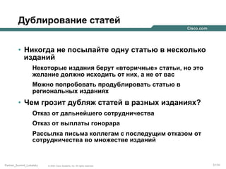 Дублирование статей
•  Никогда не посылайте одну статью в несколько
изданий
Некоторые издания берут «вторичные» статьи, но это
желание должно исходить от них, а не от вас
Можно попробовать продублировать статью в
региональных изданиях

•  Чем грозит дубляж статей в разных изданиях?
Отказ от дальнейшего сотрудничества
Отказ от выплаты гонорара
Рассылка письма коллегам с последущим отказом от
сотрудничества во множестве изданий

Partner_Summit_Lukatsky

© 2005 Cisco Systems, Inc. All rights reserved.

51/30

 