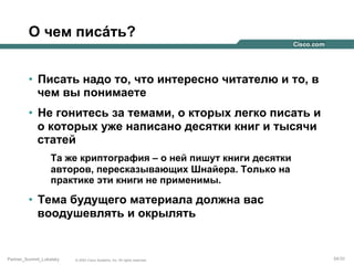 О чем писáть?
•  Писать надо то, что интересно читателю и то, в
чем вы понимаете
•  Не гонитесь за темами, о кторых легко писать и
о которых уже написано десятки книг и тысячи
статей
Та же криптография – о ней пишут книги десятки
авторов, пересказывающих Шнайера. Только на
практике эти книги не применимы.

•  Тема будущего материала должна вас
воодушевлять и окрылять

Partner_Summit_Lukatsky

© 2005 Cisco Systems, Inc. All rights reserved.

54/30

 