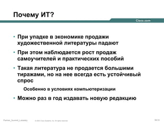 Почему ИТ?
•  При упадке в экономике продажи
художественной литературы падают
•  При этом наблюдается рост продаж
самоучителей и практических пособий
•  Такая литература не продается большими
тиражами, но на нее всегда есть устойчивый
спрос
Особенно в условиях компьютеризации

•  Можно раз в год издавать новую редакцию

Partner_Summit_Lukatsky

© 2005 Cisco Systems, Inc. All rights reserved.

56/30

 