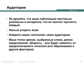 Аудитория
•  Не думайте, что ваша публикация настолько
уникальна и интересна, что ее захочет прочесть
каждый
•  Нельзя угодить всем
•  Найдите своих читателей, свою аудиторию
•  Ваша точка зрения, выбранные слова, длина
предложений, обороты, - все будет зависеть от
предполагаемого читателя (его образования и
других факторов)

Partner_Summit_Lukatsky

© 2005 Cisco Systems, Inc. All rights reserved.

57/30

 