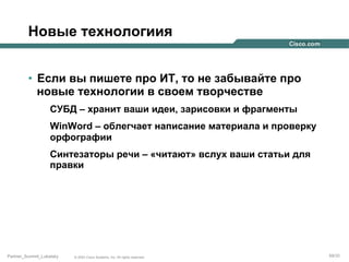 Новые технологиия
•  Если вы пишете про ИТ, то не забывайте про
новые технологии в своем творчестве
СУБД – хранит ваши идеи, зарисовки и фрагменты
WinWord – облегчает написание материала и проверку
орфографии
Синтезаторы речи – «читают» вслух ваши статьи для
правки

Partner_Summit_Lukatsky

© 2005 Cisco Systems, Inc. All rights reserved.

59/30

 