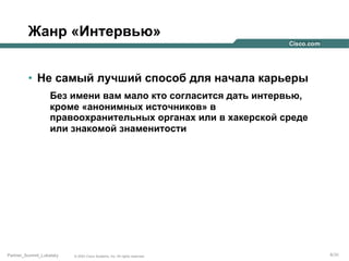 Жанр «Интервью»
•  Не самый лучший способ для начала карьеры
Без имени вам мало кто согласится дать интервью,
кроме «анонимных источников» в
правоохранительных органах или в хакерской среде
или знакомой знаменитости

Partner_Summit_Lukatsky

© 2005 Cisco Systems, Inc. All rights reserved.

6/30

 