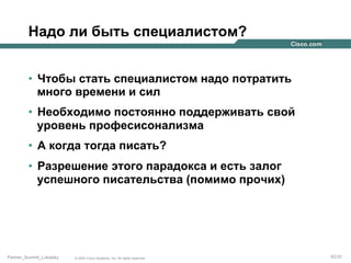 Надо ли быть специалистом?
•  Чтобы стать специалистом надо потратить
много времени и сил
•  Необходимо постоянно поддерживать свой
уровень професисонализма
•  А когда тогда писать?
•  Разрешение этого парадокса и есть залог
успешного писательства (помимо прочих)

Partner_Summit_Lukatsky

© 2005 Cisco Systems, Inc. All rights reserved.

62/30

 