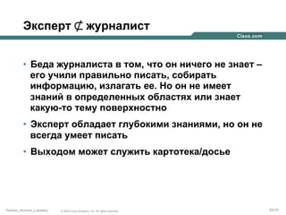 Эксперт ⊄ журналист
•  Беда журналиста в том, что он ничего не знает –
его учили правильно писать, собирать
информацию, излагать ее. Но он не имеет
знаний в определенных областях или знает
какую-то тему поверхностно
•  Эксперт обладает глубокими знаниями, но он не
всегда умеет писать
•  Выходом может служить картотека/досье

Partner_Summit_Lukatsky

© 2005 Cisco Systems, Inc. All rights reserved.

63/30

 