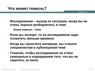 Что может помочь?
•  Исследование – выход из ситуации, когда вы не
очень хорошо разбираетесь в теме
Когда хорошо – тоже

•  Если вы эксперт, то на исследование надо
потратить меньше времени
•  Когда вы закончите материал, вы станете
специалистом в публикуемой теме
•  Главное, чтобы исследование не стало
самоцелью и оправданием того, что вы не
садитесь за книгу
Partner_Summit_Lukatsky

© 2005 Cisco Systems, Inc. All rights reserved.

64/30

 