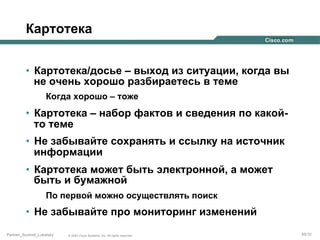 Картотека
•  Картотека/досье – выход из ситуации, когда вы
не очень хорошо разбираетесь в теме
Когда хорошо – тоже

•  Картотека – набор фактов и сведения по какойто теме
•  Не забывайте сохранять и ссылку на источник
информации
•  Картотека может быть электронной, а может
быть и бумажной
По первой можно осуществлять поиск

•  Не забывайте про мониторинг изменений
Partner_Summit_Lukatsky

© 2005 Cisco Systems, Inc. All rights reserved.

65/30

 