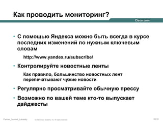Как проводить мониторинг?
•  С помощью Яндекса можно быть всегда в курсе
последних изменений по нужным ключевым
словам
http://www.yandex.ru/subscribe/

•  Контролируйте новостные ленты
Как правило, большинство новостных лент
перепечатывают чужие новости

•  Регулярно просматривайте обычную прессу
•  Возможно по вашей теме кто-то выпускает
дайджесты
Partner_Summit_Lukatsky

© 2005 Cisco Systems, Inc. All rights reserved.

66/30

 