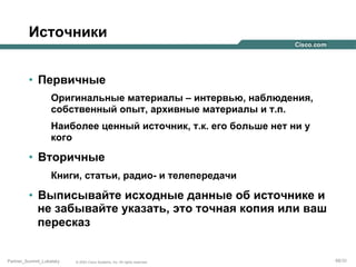 Источники
•  Первичные
Оригинальные материалы – интервью, наблюдения,
собственный опыт, архивные материалы и т.п.
Наиболее ценный источник, т.к. его больше нет ни у
кого

•  Вторичные
Книги, статьи, радио- и телепередачи

•  Выписывайте исходные данные об источнике и
не забывайте указать, это точная копия или ваш
пересказ

Partner_Summit_Lukatsky

© 2005 Cisco Systems, Inc. All rights reserved.

68/30

 