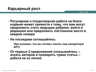 Карьерный рост
•  Регулярная и плодотворная работа на благо
издания может привести к тому, что вам могут
предложить стать ведущим рубрики, войти в
редакцию или предложить постоянное место в
каждом номере
•  На последнее соглашайтесь
При условии, что вы готовы писать под конкретную
дату

•  От первых 2 предложений отказывайтесь –
искать авторов и проверять чужие статьи –
работа не из легких

Partner_Summit_Lukatsky

© 2005 Cisco Systems, Inc. All rights reserved.

69/30

 