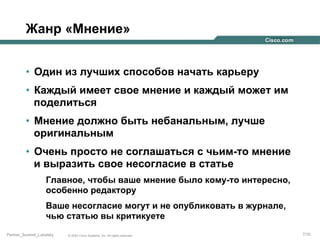 Жанр «Мнение»
•  Один из лучших способов начать карьеру
•  Каждый имеет свое мнение и каждый может им
поделиться
•  Мнение должно быть небанальным, лучше
оригинальным
•  Очень просто не соглашаться с чьим-то мнение
и выразить свое несогласие в статье
Главное, чтобы ваше мнение было кому-то интересно,
особенно редактору
Ваше несогласие могут и не опубликовать в журнале,
чью статью вы критикуете
Partner_Summit_Lukatsky

© 2005 Cisco Systems, Inc. All rights reserved.

7/30

 