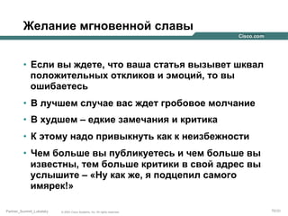 Желание мгновенной славы
•  Если вы ждете, что ваша статья вызывет шквал
положительных откликов и эмоций, то вы
ошибаетесь
•  В лучшем случае вас ждет гробовое молчание
•  В худшем – едкие замечания и критика
•  К этому надо привыкнуть как к неизбежности
•  Чем больше вы публикуетесь и чем больше вы
известны, тем больше критики в свой адрес вы
услышите – «Ну как же, я подцепил самого
имярек!»
Partner_Summit_Lukatsky

© 2005 Cisco Systems, Inc. All rights reserved.

70/30

 