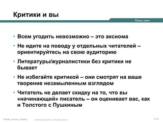 Критики и вы
•  Всем угодить невозможно – это аксиома
•  Не идите на поводу у отдельных читателей –
ориентируйтесь на свою аудиторию
•  Литературы/журналистики без критики не
бывает
•  Не избегайте критикой – они смотрят на ваше
творение незамыленным взглядом
•  Читатель не делает скидку на то, что вы
«начинающий» писатель – он оценивает вас, как
и Толстого с Пушкиным
Partner_Summit_Lukatsky

© 2005 Cisco Systems, Inc. All rights reserved.

71/30

 