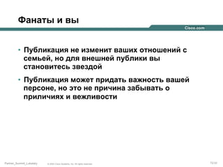 Фанаты и вы
•  Публикация не изменит ваших отношений с
семьей, но для внешней публики вы
становитесь звездой
•  Публикация может придать важность вашей
персоне, но это не причина забывать о
приличиях и вежливости

Partner_Summit_Lukatsky

© 2005 Cisco Systems, Inc. All rights reserved.

72/30

 