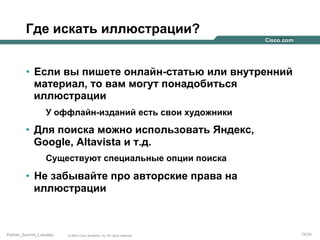 Где искать иллюстрации?
•  Если вы пишете онлайн-статью или внутренний
материал, то вам могут понадобиться
иллюстрации
У оффлайн-изданий есть свои художники

•  Для поиска можно использовать Яндекс,
Google, Altavista и т.д.
Существуют специальные опции поиска

•  Не забывайте про авторские права на
иллюстрации

Partner_Summit_Lukatsky

© 2005 Cisco Systems, Inc. All rights reserved.

74/30

 
