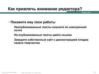 Как привлечь внимание редактора?
•  Покажите ему свои работы
Неопубликованные тексты пошлите по электронной
почте
На опубликованные тексты дайте ссылки
Заведите собственный сайт с демонстрацией плодов
своего творчества

Partner_Summit_Lukatsky

© 2005 Cisco Systems, Inc. All rights reserved.

77/30

 
