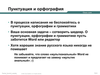 Пунктуация и орфография
•  В процессе написания не беспокойтесь о
пунктуации, орфографии и грамматики
•  Ваша основная задача – сотворить шедевр. О
пунктуации, орфографии и грамматике пусть
заботится Word или редактор
•  Хотя хорошее знание русского языка никогда не
помешает
Не забывайте, что слово «мультканальный» Word не
понимает и предлагает на замену «мультик
анальный» ;-)

Partner_Summit_Lukatsky

© 2005 Cisco Systems, Inc. All rights reserved.

78/30

 