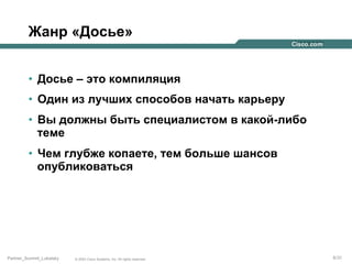 Жанр «Досье»
•  Досье – это компиляция
•  Один из лучших способов начать карьеру
•  Вы должны быть специалистом в какой-либо
теме
•  Чем глубже копаете, тем больше шансов
опубликоваться

Partner_Summit_Lukatsky

© 2005 Cisco Systems, Inc. All rights reserved.

8/30

 