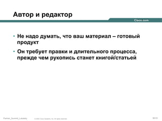 Автор и редактор
•  Не надо думать, что ваш материал – готовый
продукт
•  Он требует правки и длительного процесса,
прежде чем рукопись станет книгой/статьей

Partner_Summit_Lukatsky

© 2005 Cisco Systems, Inc. All rights reserved.

80/30

 