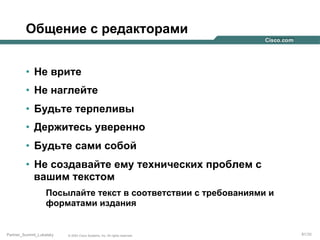 Общение с редакторами
•  Не врите
•  Не наглейте
•  Будьте терпеливы
•  Держитесь уверенно
•  Будьте сами собой
•  Не создавайте ему технических проблем с
вашим текстом
Посылайте текст в соответствии с требованиями и
форматами издания

Partner_Summit_Lukatsky

© 2005 Cisco Systems, Inc. All rights reserved.

81/30

 