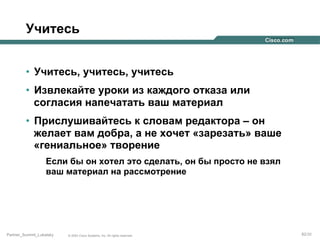 Учитесь
•  Учитесь, учитесь, учитесь
•  Извлекайте уроки из каждого отказа или
согласия напечатать ваш материал
•  Прислушивайтесь к словам редактора – он
желает вам добра, а не хочет «зарезать» ваше
«гениальное» творение
Если бы он хотел это сделать, он бы просто не взял
ваш материал на рассмотрение

Partner_Summit_Lukatsky

© 2005 Cisco Systems, Inc. All rights reserved.

82/30

 