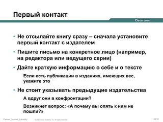 Первый контакт
•  Не отсылайте книгу сразу – сначала установите
первый контакт с издателем
•  Пишите письмо на конкретное лицо (например,
на редактора или ведущего серии)
•  Дайте краткую информацию о себе и о тексте
Если есть публикации в изданиях, имеющих вес,
укажите это

•  Не стоит указывать предыдущие издательства
А вдруг они в конфронтации?
Возникнет вопрос: «А почему вы опять к ним не
пошли?»
Partner_Summit_Lukatsky

© 2005 Cisco Systems, Inc. All rights reserved.

83/30

 