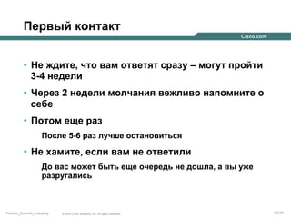 Первый контакт
•  Не ждите, что вам ответят сразу – могут пройти
3-4 недели
•  Через 2 недели молчания вежливо напомните о
себе
•  Потом еще раз
После 5-6 раз лучше остановиться

•  Не хамите, если вам не ответили
До вас может быть еще очередь не дошла, а вы уже
разругались

Partner_Summit_Lukatsky

© 2005 Cisco Systems, Inc. All rights reserved.

84/30

 