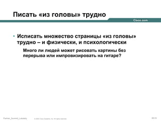 Писать «из головы» трудно
•  Исписать множество страницы «из головы»
трудно – и физически, и психологически
Много ли людей может рисовать картины без
перерыва или импровизировать на гитаре?

Partner_Summit_Lukatsky

© 2005 Cisco Systems, Inc. All rights reserved.

85/30

 
