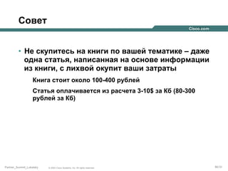 Совет
•  Не скупитесь на книги по вашей тематике – даже
одна статья, написанная на основе информации
из книги, с лихвой окупит ваши затраты
Книга стоит около 100-400 рублей
Статья оплачивается из расчета 3-10$ за Кб (80-300
рублей за Кб)

Partner_Summit_Lukatsky

© 2005 Cisco Systems, Inc. All rights reserved.

86/30

 