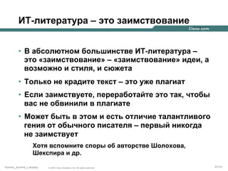 ИТ-литература – это заимствование
•  В абсолютном большинстве ИТ-литература –
это «заимствование» – «заимствование» идеи, а
возможно и стиля, и сюжета
•  Только не крадите текст – это уже плагиат
•  Если заимствуете, переработайте это так, чтобы
вас не обвинили в плагиате
•  Может быть в этом и есть отличие талантливого
гения от обычного писателя – первый никогда
не заимствует
Хотя вспомните споры об авторстве Шолохова,
Шекспира и др.
Partner_Summit_Lukatsky

© 2005 Cisco Systems, Inc. All rights reserved.

87/30

 
