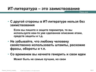 ИТ-литература – это заимствование
•  С другой стороны в ИТ-литературе нельзя без
заимствования
Если вы пишите о защите периметра, то вы
используете кем-то уже сделанное описание атаки,
средств защиты и т.д.

•  Не забывайте, что любому человеку
свойственно использовать штампы, расхожие
фразы, обороты и т.п.
•  Со временем вы начнете генерить и свои идеи
Может быть не самые лучшие, но свои

Partner_Summit_Lukatsky

© 2005 Cisco Systems, Inc. All rights reserved.

88/30

 