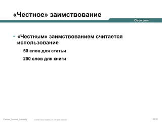 «Честное» заимствование
•  «Честным» заимствованием считается
использование
50 слов для статьи
200 слов для книги

Partner_Summit_Lukatsky

© 2005 Cisco Systems, Inc. All rights reserved.

89/30

 