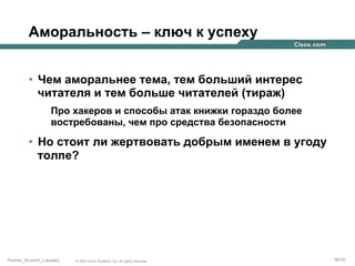 Аморальность – ключ к успеху
•  Чем аморальнее тема, тем больший интерес
читателя и тем больше читателей (тираж)
Про хакеров и способы атак книжки гораздо более
востребованы, чем про средства безопасности

•  Но стоит ли жертвовать добрым именем в угоду
толпе?

Partner_Summit_Lukatsky

© 2005 Cisco Systems, Inc. All rights reserved.

90/30

 