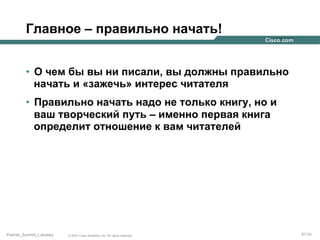 Главное – правильно начать!
•  О чем бы вы ни писали, вы должны правильно
начать и «зажечь» интерес читателя
•  Правильно начать надо не только книгу, но и
ваш творческий путь – именно первая книга
определит отношение к вам читателей

Partner_Summit_Lukatsky

© 2005 Cisco Systems, Inc. All rights reserved.

91/30

 