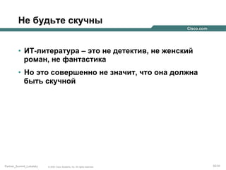 Не будьте скучны
•  ИТ-литература – это не детектив, не женский
роман, не фантастика
•  Но это совершенно не значит, что она должна
быть скучной

Partner_Summit_Lukatsky

© 2005 Cisco Systems, Inc. All rights reserved.

92/30

 