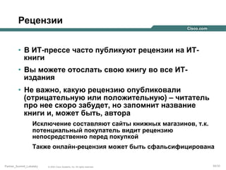 Рецензии
•  В ИТ-прессе часто публикуют рецензии на ИТкниги
•  Вы можете отослать свою книгу во все ИТиздания
•  Не важно, какую рецензию опубликовали
(отрицательную или положительную) – читатель
про нее скоро забудет, но запомнит название
книги и, может быть, автора
Исключение составляют сайты книжных магазинов, т.к.
потенциальный покупатель видит рецензию
непосредственно перед покупкой
Также онлайн-рецензия может быть сфальсифицирована
Partner_Summit_Lukatsky

© 2005 Cisco Systems, Inc. All rights reserved.

93/30

 