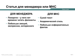 Статья для менеджера или МНС
ДЛЯ МЕНЕДЖЕРА
•  Покороче – у него нет
времени читать фолианты
•  Побольше эмоций,
экспрессии, интересного

Partner_Summit_Lukatsky

© 2005 Cisco Systems, Inc. All rights reserved.

ДЛЯ МНС
•  Сухой текст
•  Академический стиль
•  Побольше информативных
фактов

96/30

 