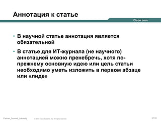 Аннотация к статье
•  В научной статье аннотация является
обязательной
•  В статье для ИТ-журнала (не научного)
аннотацией можно пренебречь, хотя попрежнему основную идею или цель статьи
необходимо уметь изложить в первом абзаце
или «лиде»

Partner_Summit_Lukatsky

© 2005 Cisco Systems, Inc. All rights reserved.

97/30

 