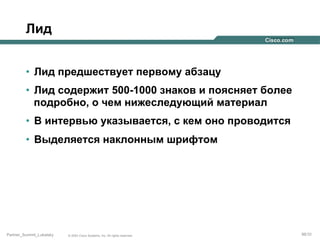 Лид
•  Лид предшествует первому абзацу
•  Лид содержит 500-1000 знаков и поясняет более
подробно, о чем нижеследующий материал
•  В интервью указывается, с кем оно проводится
•  Выделяется наклонным шрифтом

Partner_Summit_Lukatsky

© 2005 Cisco Systems, Inc. All rights reserved.

98/30

 