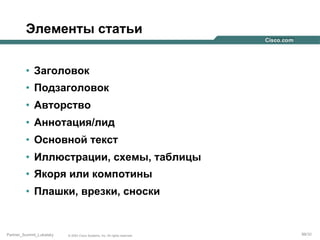 Элементы статьи
•  Заголовок
•  Подзаголовок
•  Авторство
•  Аннотация/лид
•  Основной текст
•  Иллюстрации, схемы, таблицы
•  Якоря или компотины
•  Плашки, врезки, сноски

Partner_Summit_Lukatsky

© 2005 Cisco Systems, Inc. All rights reserved.

99/30

 
