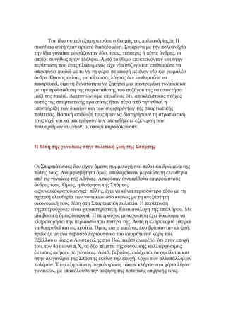 Σνλ ίδην ζθνπφ εμππεξεηνχζε ν ζεζκφο ηεο πνιπαλδξίαο20. Η
ζπλήζεηα απηή ήηαλ αξθεηά δηαδεδνκέλε. ΢χκθσλα κε ηελ πνιπαλδξία
ηελ ίδηα γπλαίθα κνηξάδνληαλ δχν, ηξεηο, ηέζζεξηο ή πέληε άλδξεο, νη
νπνίνη ζπλήζσο ήηαλ αδέιθηα. Απηφ ην έζηκν επεθηείλνληαλ θαη ζηελ
πεξίπησζε πνπ έλαο ειηθησκέλνο είρε λέα ζχδπγν θαη επηζπκνχζε λα
απνθηήζεη παηδηά κε ην λα ηε θέξεη ζε επαθή κε έλαλ λέν θαη ξσκαιέν
άλδξα. ΋πνηνο επίζεο γηα θάπνηνπο ιφγνπο δελ επηζπκνχζε λα
παληξεπηεί, είρε ηε δπλαηφηεηα λα δεηήζεη κηα παληξεκέλε γπλαίθα θαη
κε ηελ πξνυπφζεζε ηεο ζπγθαηάζεζεο ηνπ ζπδχγνπ ηεο λα απνθηήζεη
καδί ηεο παηδηά. Γηαπηζηψλνπκε επνκέλσο φηη, απνθιεηζηηθφο ζηφρνο
απηήο ηεο ζπαξηηαηηθήο πξαθηηθήο ήηαλ πέξα απφ ηελ εζηθή ε
ππνζηήξημε ησλ δηθαίσλ θαη ησλ ζπκθεξφλησλ ηεο ζπαξηηαηηθήο
πνιηηείαο. Βαζηθή επηδίσμή ηνπο ήηαλ λα δηαηεξήζνπλ ηε ζηξαηησηηθή
ηνπο ηζρχ θαη λα απνηξέςνπλ ηελ νπνηαδήπνηε εμέγεξζε ησλ
πνιπαξίζκσλ εηιψησλ, νη νπνίνη θαξαδνθνχζαλ.

Η θέση της γσναίκας στην πολιτική ζωή της ΢πάρτης

Οη ΢παξηηάηηζζεο δελ είραλ άκεζε ζπκκεηνρή ζην πνιηηηθά δξψκελα ηεο
πφιεο ηνπο. Αλακθηζβήηεηα φκσο απνιάκβαλαλ κεγαιχηεξε ειεπζεξία
απφ ηηο γπλαίθεο ηεο Αζήλαο. Αζθνχζαλ αλακθίβνια επηξξνή ζηνπο
άλδξεο ηνπο. ΋κσο, ε ζεψξεζε ηεο ΢πάξηεο
σογπλαηθνθξαηνχκελεο21 πφιεο, έρεη λα θάλεη πεξηζζφηεξν ηφζν κε ηε
ζρεηηθή ειεπζεξία ησλ γπλαηθψλ φζν θπξίσο κε ηε αλεμάξηεηε
νηθνλνκηθή ηνπο ζέζε ζηε ΢παξηηαηηθή πνιηηεία. Η πεξίπησζε
ηεο παηξνχρνπ22 είλαη ραξαθηεξηζηηθή. Δίλαη αλάινγε ηεο επηθιήξνπ. Με
κία βαζηθή φκσο δηαθνξά. Η παηξνχρνο κνλαρνθφξε έρεη δηθαίσκα λα
θιεξνλνκήζεη ηελ πεξηνπζία ηνπ παηέξα ηεο. Απηή ε θιεξνλνκηά κπνξεί
λα ζεσξεζεί θαη σο πξνίθα. ΋κσο θαη ν παηέξαο πνπ βξίζθνληαλ ελ δσή,
πξνίθηδε κε έλα ζεβαζηφ πεξηνπζηαθφ ηνπ θνκκάηη ηελ θφξε ηνπ.
Δμάιινπ ν ίδηνο ν Αξηζηνηέιεο ζηα Πνιηηηθά23 αλαθέξεη φηη ζηελ επνρή
ηνπ, ηνλ 4ν αηψλα π.Υ, ηα δχν πέκπηα ηεο ζπλνιηθήο θαιιηεξγήζηκεο
έθηαζεο αλήθαλ ζε γπλαίθεο. Απηφ, βεβαίσο, ελδέρεηαη λα νθείιεηαη θαη
ζηελ νιηγαλδξία ηεο ΢πάξηεο εθείλε ηελ επνρή, ιφγσ ησλ αιιεπάιιεισλ
πνιέκσλ. Έηζη εμεγείηαη ε ζπγθέληξσζε ηφζσλ θιήξσλ ζηα ρέξηα ιίγσλ
γπλαηθψλ, κε επαθφινπζν ηελ αχμεζε ηεο πνιηηηθήο επηξξνήο ηνπο.

 