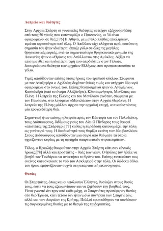 Λατρεία και θεότητες
΢ηελ Αξραία ΢πάξηε νη γπλαηθείεο ζεφηεηεο θαηείραλ εμέρνπζα ζέζε:
απφ ηνπο 50 λανχο πνπ θαηνλνκάδεη ν Παπζαλίαο, νη 34 είλαη
αθηεξσκέλνη ζε ζεέο.[76] Η Αζελά, κε κεγάιν πιήζνο επηθιήζεσλ,
ηηκάηαη πεξηζζφηεξν απφ φιεο. Ο Απφιισλ είρε ειάρηζηα ηεξά, σζηφζν ε
ζεκαζία ηνπ ήηαλ ηδηαίηεξε: έπαηδε ξφιν ζε φιεο ηηο κεγάιεο
ζξεζθεπηηθέο ενξηέο, ελψ ην ζεκαληηθφηεξν ζξεζθεπηηθφ κλεκείν ηεο
Λαθσλίαο ήηαλ ν «Θξφλνο ηνπ Απφιισλα» ζηηο Ακχθιεο. Αμίδεη λα
επηζεκαλζεί θαη ε ηδηαίηεξε ηηκή πνπ απνδηδφηαλ ζηνλ Γέισηα,
δεπηεξεχνπζα ζεφηεηα ησλ αξραίσλ Διιήλσλ, πνπ πξνζσπνπνηνχζε ην
γέιην.
Σηκέο απνδίδνληαλ επίζεο ζηνπο ήξσεο ηνπ ηξστθνχ θχθινπ. ΢χκθσλα
κε ηνλ Αλαμαγφξα ν Αρηιιέαο δερφηαλ ζετθέο ηηκέο θαη ππήξραλ δχν ηεξά
αθηεξσκέλα ζην φλνκά ηνπ. Δπίζεο ζενπνηεκέλνη ήηαλ νη Αγακέκλσλ,
Καζζάλδξα (ππφ ην φλνκα Αιεμάλδξα), Κιπηαηκλήζηξα, Μελέιανο θαη
Διέλε. Η ιαηξεία ηεο Διέλεο θαη ηνπ Μελέιανπ γηλφηαλ, ζχκθσλα κε
ηνλ Παπζαλία, ζην ιεγφκελν «Μελειάεην» ζηελ Αξραία Θεξάπλε. Η
ιαηξεία ηεο Διέλεο κάιινλ άξρηζε ηελ αξρατθή επνρή, αληηθαζηζηψληαο
κία πξνγελέζηεξε ζεά.
΢εκαληηθή ήηαλ επίζεο ε ιαηξεία πξνο ηνλ Κάζηνξα θαη ηνλ Πνιπδεχθε,
ηνπο Γηφζθνπξνπο, δηδχκνπο γηνπο ηνπ Γία. Ο Πίλδαξνο ηνπο ζεσξεί
«επηζηάηεο ηεο ΢πάξηεο»,[77] θαζψο ε παξάδνζε θαηνλνκάδεη ηελ πφιε
σο γελέηεηξά ηνπο. Η δπαδηθφηεηά ηνπο ζπκίδεη εθείλε ησλ δχν βαζηιέσλ.
΢ηνπο Γηφζθνπξνπο απνδίδνληαλ κηα ζεηξά απφ ζαχκαηα ηα νπνία
ζρεηίδνληαλ θπξίσο κε ηε ζσηεξία ζπαξηηαηηθψλ ζηξαηεπκάησλ.
Σέινο, ν Ηξαθιήο ζεσξνχηαλ ζηελ Αξραία ΢πάξηε θάηη ζαλ εζληθφο
ήξσαο,[78] αιιά θαη πξνζηάηεο – ζεφο ησλ λέσλ. Ο ζξχινο ηνλ ήζειε λα
βνεζά ηνλ Σπλδάξεσ λα αλαθηήζεη ην ζξφλν ηνπ. Δπίζεο πηζηεπφηαλ πσο
εθείλνο θαηαζθεχαζε ην λαφ ηνπ Αζθιεπηνχ ζηελ πφιε. Οη δψδεθα άζινη
ηνπ ήξσα εκθαλίδνληαλ ζπρλά ζηε ζπαξηηαηηθή εηθνλνγξαθία.
Θσσίες
Οη ΢παξηηάηεο, φπσο θαη νη ππφινηπνη Έιιελεο, ζπζίαδαλ ζηνπο ζενχο
ηνπο, ψζηε λα ηνπο εμεπκελίζνπλ θαη λα δεηήζνπλ ηελ βνεζεηά ηνπο.
Δίλαη γλσζηφ φηη πξηλ απφ θάζε κάρε, νη ΢παξηηάηεο πξνζέθεξαλ ζπζίεο
ζην ζεφ Έξσηα, θάηη ηέηνην δελ ήηαλ κφλν ζπλήζεηα ησλ ΢παξηηαηψλ,
αιιά θαη ησλ Γσξηέσλ ηεο Κξήηεο. Πνιινί πξνζπάζεζαλ λα ζπλδέζνπλ
ηηο ζπγθεθξηκέλεο ζπζίεο κε ην ζεζκφ ηεο παηδεξαζηίαο.

 