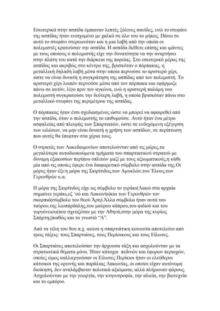 Δζσηεξηθά ζηελ αζπίδα έκπαηλαλ ιεπηέο μχιηλεο ζαλίδεο, ελψ ην ζηεθάλη
ηεο αζπίδαο ήηαλ εληζρπκέλν κε ραιθφ ζε φιν ηνπ ην κήθνο. Πάλσ ζε
απηφ ην ζηεθάλη ζηεξεσλφηαλ θαη ε κηα ιαβή απφ ηελ νπνία νη
πνιεκηζηέο θξαηνχζαλ ηελ αζπίδα. Η αζπίδα δηέζεηε επίζεο θαη ηκάληεο
κε ηνπο νπνίνπο ν πνιεκηζηήο είρε ηελ δπλαηφηεηα λα ηελ αλαξηήζεη
ζηελ πιάηε ηνπ θαηά ηελ δηάξθεηα ηεο πνξείαο. ΢ην εζσηεξηθφ κέξνο ηεο
αζπίδαο θαη αθξηβψο ζην θέληξν ηεο, βξηζθφηαλ ν πφξπαθαο, ε
κεηαιιηθή δειαδή ιαβή κέζα ζηελ νπνία πεξλνχζε ην αξηζηεξφ ρέξη,
ψζηε λα είλαη δπλαηή ε ζπγθξάηεζε ηεο αζπίδαο απφ ηνλ πνιεκηζηή. Σν
αξηζηεξφ ρέξη ινηπφλ πεξλνχζε κέζα απφ ηνλ πφξπαθα θαη εθάξκνδε
πάλσ ζε απηφλ, ιίγν πξηλ ηνλ αγθψλα, ελψ ε αξηζηεξή παιάκε ηνπ
πνιεκηζηή ζπγθξαηνχζε ηελ δεχηεξε ιαβή, ε νπνία βξηζθφηαλ πάλσ ζην
κεηαιιηθφ ζηεθάλη ηεο πεξηκέηξνπ ηεο αζπίδαο.
Ο πφξπαθαο ήηαλ έηζη ζρεδηαζκέλνο ψζηε λα κπνξεί λα αθαηξεζεί απφ
ηελ αζπίδα, φηαλ ν πνιεκηζηήο ην επηζπκνχζε. Απηφ ήηαλ έλα κέηξν
αζθαιείαο απφ πιεπξάο ησλ ΢παξηηαηψλ, ψζηε ζε ελδερφκελε εμέγεξζε
ησλ εηιψησλ, λα κελ είλαη δπλαηή ε ρξήζε ησλ αζπίδσλ, ζε πεξίπησζε
πνπ απηέο ζα έπεθηαλ ζηα ρέξηα ηνπο.
Ο ζηξαηφο ησλ Λαθεδαηκνλίσλ απνηεινχληαλ απφ ηηο κφξεο,ηα
κεγαιχηεξα απηνδηνηθνχκελα ηκήκαηα ηνπ ζπαξηηαηηθνχ ζηξαηνχ κε
δχλακε εμαθνζίσλ πεξίπνπ νπιηηψλ καδί κε ηνπο αμησκαηηθνχο,ε θάζε
κία απφ ηηο νπνίεο έθεξε έλα δηαθνξεηηθφ ζχκβνιν ζηελ αζπίδα ηεο.Οη
κφξεο ήηαλ έμη:ε κφξα ηεο ΢θηξίηηδνο,ησλ Ακπθιψλ,ηνπ Έινπο,ησλ
Γεξνλζξψλ θ.α.
Η κφξα ηεο ΢θηξίηηδνο είρε σο ζχκβνιν ην γεξάθη(Λαθψ ζηα αξραία
ζεκαίλεη γεξάθη,εμ „νχ θαη Λαθσλία)θαη ησλ Γεξνλζξψλ ηνλ
ζθνξπηφ(ζχκβνιν ηνπ ζενχ Άξε).Άιια ζχκβνια ήηαλ απηά ηνπ
ηαχξνπ,ηεο ιενπάξδαιεο,ηνπ καχξνπ θάπξνπ,ηνπ θηδηνχ θαη ηνπ
γνξγφλεηνπ(πνπ ζρεηηδφηαλ κε ηελ Αζελά,ζηελ κφξα ηεο θπξίσο
΢πάξηεο)θαζψο θαη ην γλσζηφ “Λ”.
Απφ ηα ηέιε ηνπ 8νπ π.ρ. αηψλα ε ζπαξηηάηηθε θνηλσλία απνηειείην απφ
ηξεηο ηάμεηο: ηνπο ΢παξηηάηεο, ηνπο Πεξίνηθνπο θαη ηνπο Δίισηεο.
Οη ΢παξηηάηεο απνηεινχζαλ ηελ άξρνπζα ηάμε θαη αζρνινχληαλ κε ηα
ζηξαηησηηθά ζέκαηα κφλν. Ήηαλ θάηνρνη πεδηλψλ θαη έθνξσλ πεξηνρψλ,
νπνίεο ψκνο θαιιηεξγνχζαλ νη Δίισηεο Πεξίθηνη ήηαλ νη ειεχζεξνη
θάηνηθνη ηεο νξεηλήο θαη παξάιηαο Λαθσλίαο, νη νπνίνη είραλ απηφλνκε
δηνίθεζε, δελ αλαιάκβαλαλ πνιηηηθά αμηψκαηα, αιιά πιήξσλαλ θφξνπο.
Αζρνινχληαλ κε ηελ γεσξγία, ηελ θηελνηξνθία, ηελ αιηεία, ηελ βηνηερλία
θαη ην εκπφξην.

 