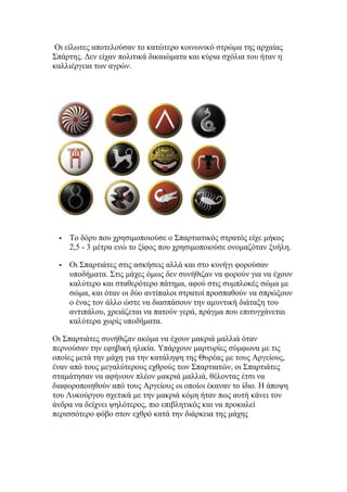 Οη είισηεο απνηεινχζαλ ην θαηψηεξν θνηλσληθφ ζηξψκα ηεο αξραίαο
΢πάξηεο. Γελ είραλ πνιηηηθά δηθαηψκαηα θαη θχξηα ζρφιηα ηνπ ήηαλ ε
θαιιηέξγεηα ησλ αγξψλ.



Σν δφξπ πνπ ρξεζηκνπνηνχζε ν ΢παξηηαηηθφο ζηξαηφο είρε κήθνο
2,5 - 3 κέηξα ελψ ην μίθνο πνπ ρξεζηκνπνηνχζε νλνκαδφηαλ μπήιε.



Οη ΢παξηηάηεο ζηηο αζθήζεηο αιιά θαη ζην θπλήγη θνξνχζαλ
ππνδήκαηα. ΢ηηο κάρεο φκσο δελ ζπλήζηδαλ λα θνξνχλ γηα λα έρνπλ
θαιχηεξν θαη ζηαζεξφηεξν πάηεκα, αθνχ ζηηο ζπκπινθέο ζψκα κε
ζψκα, θαη φηαλ νη δχν αληίπαινη ζηξαηνί πξνζπαζνχλ λα ζπξψμνπλ
ν έλαο ηνλ άιιν ψζηε λα δηαζπάζνπλ ηελ ακπληηθή δηάηαμε ηνπ
αληηπάινπ, ρξεηάδεηαη λα παηνχλ γεξά, πξάγκα πνπ επηηπγράλεηαη
θαιχηεξα ρσξίο ππνδήκαηα.

Οη ΢παξηηάηεο ζπλήζηδαλ αθφκα λα έρνπλ καθξηά καιιηά φηαλ
πεξλνχζαλ ηελ εθεβηθή ειηθία. Τπάξρνπλ καξηπξίεο ζχκθσλα κε ηηο
νπνίεο κεηά ηελ κάρε γηα ηελ θαηάιεςε ηεο Θπξέαο κε ηνπο Αξγείνπο,
έλαλ απφ ηνπο κεγαιχηεξνπο ερζξνχο ησλ ΢παξηηαηψλ, νη ΢παξηηάηεο
ζηακάηεζαλ λα αθήλνπλ πιένλ καθξηά καιιηά, ζέινληαο έηζη λα
δηαθνξνπνηεζνχλ απφ ηνπο Αξγείνπο νη νπνίνη έθαλαλ ην ίδην. Η άπνςε
ηνπ Λπθνχξγνπ ζρεηηθά κε ηελ καθξηά θφκε ήηαλ πσο απηή θάλεη ηνλ
άλδξα λα δείρλεη ςειφηεξνο, πην επηβιεηηθφο θαη λα πξνθαιεί
πεξηζζφηεξν θφβν ζηνλ ερζξφ θαηά ηελ δηάξθεηα ηεο κάρεο

 