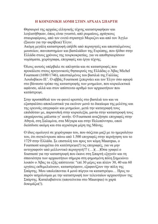 Η ΚΟΙΝΩΝΙΚΗ ΓΟΜΗ ΢ΣΗΝ ΑΡΥΑΙΑ ΢ΠΑΡΣΗ
Θεζαπξνί ηεο αξραίαο ειιεληθήο ηέρλεο θαηαζηξαθήθαλ θαη
ιεειαηήζεθαλ, φπσο είλαη γλσζηφ, απφ ξσκαίνπο, θξάγθνπο
ζηαπξνθφξνπο, απφ ηνλ ελεηφ ζηξαηεγφ Μνξνδηλη θαη απφ ηνλ Άγγιν
(΢θσην γηα ηελ αθξίβεηα) Έιγηλ.
Αθφκε κεγάιε θαηαζηξνθή επήιζε απφ πεξηεγεηέο θαη απεζηαικέλνπο
κνπζείσλ, παλεπηζηεκίσλ θαη βαζηιηάδσλ ηεο Δπξψπεο, πνπ ήιζαλ ζηελ
Διιάδα ζηνπο ρξφλνπο ηεο ηνπξθνθξαηίαο, γηα λα απνζεζαπξίζνπλ
λνκίζκαηα, ρεηξφγξαθα, επηγξαθέο θαη έξγα ηέρλεο.
΋ινπο απηνχο ππέξβαιε ζε απιεζηία θαη ζε θαηαζηξνθέο πνπ
πξνθάιεζε ζηνπο πξνγνληθνχο ζεζαπξνχο ηεο Διιάδαο ν Άβαο Michel
Fourmont (1690/1746), απεζηαικέλνο ηνπ βαζηιηά ηεο Γαιιίαο
Λνπδνβίθνπ IE‟. Ο αββάο Fourmont μεπεξλάεη θαη ηνλ Έιγηλ φζν αθνξά
ζην βάλαπζν ηξφπν ηεο θαηαζηξνθήο ησλ κλεκείσλ, πνπ θπξηνιεθηηθά
αθάληζε, αιιά θαη ζηνλ απίζηεπην αξηζκφ ησλ αξραηνηήησλ πνπ
θαηάζηξεςε.
΢ηελ πξνζπάζεηά ηνπ λα θαλεί αξεζηφο ζην βαζηιηά ηνπ θαη λα
εμαζθαιίζεη απνθιεηζηηθά γηα εθείλνλ κνλφ ην δηθαίσκα ηεο κειέηεο θαη
ηεο εξεπλάο επηγξαθψλ θαη κλεκείσλ, κεηά ηελ θαηαγξαθή ηνπο
επηδηδφηαλ κε, παξαλντθή ζηελ θπξηνιεμία, καλία ζηελ θαηαζηξνθή ηνπο
επηραίξνληαο κάιηζηα γη‟ απηήλ. Ο Fourmont αλαδήηεζε επηγξαθέο ζηελ
Αζελά, ζηε ΢αιακίλα, ζηα Μέγαξα θαη ζηελ Πεινπφλλεζν, νπνχ
δηείζδπζε αθφκε θαη ζηα αγξηφηεξα κέξε ηεο Μάλεο.
Ο ίδηνο νκνινγεί ζε ρεηξφγξαθν ηνπ, πνπ ζψδεηαη καδί κε ην εκεξνιφγην
ηνπ, φηη ζπγθέληξσζε πάλσ απφ 1.500 επηγξαθέο ζηελ πεξηήγεζε ηνπ ην
1729 ζηελ Διιάδα. ΢ε επηζηνιή ηνπ πξνο ηνλ θφκε Maurepas, o
Fourmont θαπρηέηαη φηη θαηέζηξεςε(!) ηηο επηγξαθέο, γηα λα κελ
αληηγξαθνχλ απφ κειινληηθφ πεξηεγεηή!!! (…)(…)΋ζα γξαθεί ν
fourmont γηα ηελ θαηαζηξνθή πνπ έθαλε ζηε ΢παξηή εμεγνχλ θαη ηε
ζπαληφηεηα ησλ αξραηνηήησλ ζήκεξα ζηε θεκηζκέλε πφιε.΢εκεηψλεη
ινηπφλ ν Άβαο ηα εμήο απίζηεπηα: “επί 30 κέξεο θαη πιένλ 30, 40 θαη 60
εξγάηεο εθζεκειηψλνπλ, θαηαζηξέθνπλ, εμαθαλίδνπλ ηελ πφιε ηεο
΢πάξηεο. Μνπ ππνιείπνληαη 4 κνλφ πχξγνη λα θαηαζηξέςσ… Πξνο ην
παξφλ αζρνινχκαη κε ηελ θαηαζηξνθή ησλ ηειεπηαίσλ αξραηνηήησλ ηεο
΢πάξηεο. Καηαιαβαίλεηε (απνηείλεηαη ζην Maurepas) ηη ραξά
δνθηκάδσ(!).

 